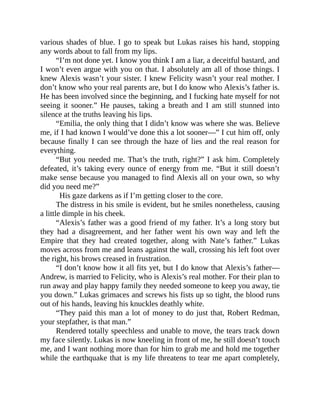 various shades of blue. I go to speak but Lukas raises his hand, stopping
any words about to fall from my lips.
“I’m not done yet. I know you think I am a liar, a deceitful bastard, and
I won’t even argue with you on that. I absolutely am all of those things. I
knew Alexis wasn’t your sister. I knew Felicity wasn’t your real mother. I
don’t know who your real parents are, but I do know who Alexis’s father is.
He has been involved since the beginning, and I fucking hate myself for not
seeing it sooner.” He pauses, taking a breath and I am still stunned into
silence at the truths leaving his lips.
“Emilia, the only thing that I didn’t know was where she was. Believe
me, if I had known I would’ve done this a lot sooner—” I cut him off, only
because finally I can see through the haze of lies and the real reason for
everything.
“But you needed me. That’s the truth, right?” I ask him. Completely
defeated, it’s taking every ounce of energy from me. “But it still doesn’t
make sense because you managed to find Alexis all on your own, so why
did you need me?”
His gaze darkens as if I’m getting closer to the core.
The distress in his smile is evident, but he smiles nonetheless, causing
a little dimple in his cheek.
“Alexis’s father was a good friend of my father. It’s a long story but
they had a disagreement, and her father went his own way and left the
Empire that they had created together, along with Nate’s father.” Lukas
moves across from me and leans against the wall, crossing his left foot over
the right, his brows creased in frustration.
“I don’t know how it all fits yet, but I do know that Alexis’s father—
Andrew, is married to Felicity, who is Alexis’s real mother. For their plan to
run away and play happy family they needed someone to keep you away, tie
you down.” Lukas grimaces and screws his fists up so tight, the blood runs
out of his hands, leaving his knuckles deathly white.
“They paid this man a lot of money to do just that, Robert Redman,
your stepfather, is that man.”
Rendered totally speechless and unable to move, the tears track down
my face silently. Lukas is now kneeling in front of me, he still doesn’t touch
me, and I want nothing more than for him to grab me and hold me together
while the earthquake that is my life threatens to tear me apart completely,
 