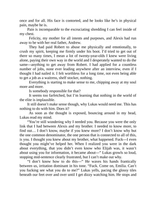 once and for all. His face is contorted, and he looks like he’s in physical
pain, maybe he is.
Pain is incomparable to the excruciating shredding I can feel inside of
my chest.
Felicity, my mother for all intents and purposes, and Alexis had run
away to be with her real father, Andrew.
They had paid Robert to abuse me physically and emotionally, to
crush my spirit, keeping me firmly under his boot. I’d tried to get out of
there so many times, I mean a lot of twenty-year-olds I knew were living
alone, paying their own way in the world and I desperately wanted to do the
same—anything to get away from Robert. I had applied for a countless
number of jobs, none ever leading anywhere after an interview, even if I
thought I had nailed it. I felt worthless for a long time, not even being able
to get a job as a waitress, shelf stocker, nothing.
Everything is starting to make sense to me, chipping away at my soul
more and more.
Is somebody responsible for that?
It seems too farfetched, but I’m learning that nothing in the world of
the elite is implausible.
It still doesn’t make sense though, why Lukas would need me. This has
nothing to do with him. Does it?
As soon as the thought is exposed, bouncing around in my head,
Lukas read my mind.
“You’re still wondering why I needed you. Because you were the only
link that I had between Alexis and my brother. I needed to know more, to
find out… I don’t know, maybe if you knew more? I don’t know why but
the one common denominator, the one person that is connected to all of this,
is you. I thought you knew about my brother, what happened. Fuck—I even
thought you might’ve helped her. When I realized you were in the dark
about everything, that you didn’t even know who Elijah was, it wasn’t
about using you for information, it became about—” Lukas growls so loud,
stopping mid-sentence clearly frustrated, but I can’t make out why.
“I don’t know how to do this—” He waves his hands frantically
between us, irritation dominant in his tone. “Fuck. Come on, Emilia. Can’t
you fucking see what you do to me?” Lukas yells, pacing the glossy tiles
beneath our feet over and over until I get dizzy watching him. He stops and
 