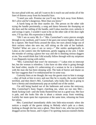 his eyes plead with me, and all I want to do is reach out and stroke all of the
lines of distress away from his beautiful face.
“I need you safe. Promise me you’ll stay the fuck away from Robert.
He’s alive and he’s dangerous. More than you know.”
A harsh bang on the door startles me. The person on the other side
trying the handle persistently, a song and dance between the thumping on
the door and the rattling of the handle, until Lukas marches over, unlocks it
and swings it open. I wouldn’t want to be on the other side of the door right
now, I’ll say that. His expression is deadly.
“Oh! I am so sorry Mr. E—” Mrs. Carmichael’s voice pierces straight
through to my eardrum, and I swear if she goes one octave higher, there will
be a rupture. Her head flicks around the door, her eyes almost bulge out of
their sockets when she sees me, still sitting on the side of her bathtub.
“Emilia? What are you—I am so sorry—” She smiles apologetically to
Lukas as she canters into the bathroom, gently tugging at my arm. I make
the mistake of cutting a glance her way and she is shooting serious daggers
at me. You would think that I did actually follow through with my striptease
I was flippantly toying with earlier.
“Mrs. Carmichael that won’t be necessary—” Lukas tries to intercept
her, but the woman is relentless. I also have no idea what is going through
her head either, maybe it’s unbecoming of a woman to be in a bathroom
with the man she has been sleeping with. The look of horror and shame on
her face suggests that I’ve embarrassed her in some way.
Curiosity bites at me though; the way the guests react to him is strange
—they all look at him in envy and awe like he is royalty, the waiter looked
terrified, and then there’s Mrs. Carmichael, who looks like she is going to
have a hernia and simultaneously pop an eyeball out of the socket.
I’m still being hauled out of the bathroom and across the entryway,
Mrs. Carmichael’s bony fingers clutching me, when we run into Mel—
thank fucking God—and she looks flustered but not in a good way. Her face
is pale, and she looks like she is about a minute away from vomiting.
Luckily her mom spots her expression at the same time, releasing me from
her talons.
Mrs. Carmichael immediately shifts into little-miss-ecstatic when she
notices a couple of the guests taking in Melody who’s pale as a sheet,
looking as though she has seen a ghost. Then there’s me, who has just been
dragged across the house, and I expect I’m sporting mascara-stained cheeks
 