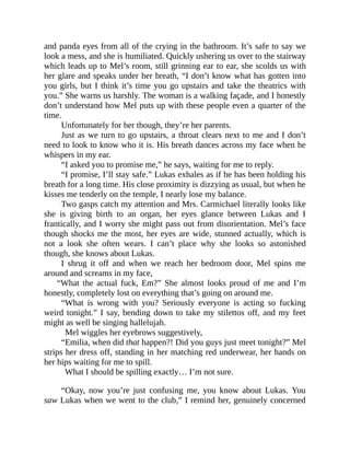 and panda eyes from all of the crying in the bathroom. It’s safe to say we
look a mess, and she is humiliated. Quickly ushering us over to the stairway
which leads up to Mel’s room, still grinning ear to ear, she scolds us with
her glare and speaks under her breath, “I don’t know what has gotten into
you girls, but I think it’s time you go upstairs and take the theatrics with
you.” She warns us harshly. The woman is a walking façade, and I honestly
don’t understand how Mel puts up with these people even a quarter of the
time.
Unfortunately for her though, they’re her parents.
Just as we turn to go upstairs, a throat clears next to me and I don’t
need to look to know who it is. His breath dances across my face when he
whispers in my ear.
“I asked you to promise me,” he says, waiting for me to reply.
“I promise, I’ll stay safe.” Lukas exhales as if he has been holding his
breath for a long time. His close proximity is dizzying as usual, but when he
kisses me tenderly on the temple, I nearly lose my balance.
Two gasps catch my attention and Mrs. Carmichael literally looks like
she is giving birth to an organ, her eyes glance between Lukas and I
frantically, and I worry she might pass out from disorientation. Mel’s face
though shocks me the most, her eyes are wide, stunned actually, which is
not a look she often wears. I can’t place why she looks so astonished
though, she knows about Lukas.
I shrug it off and when we reach her bedroom door, Mel spins me
around and screams in my face,
“What the actual fuck, Em?” She almost looks proud of me and I’m
honestly, completely lost on everything that’s going on around me.
“What is wrong with you? Seriously everyone is acting so fucking
weird tonight.” I say, bending down to take my stilettos off, and my feet
might as well be singing hallelujah.
Mel wiggles her eyebrows suggestively,
“Emilia, when did that happen?! Did you guys just meet tonight?” Mel
strips her dress off, standing in her matching red underwear, her hands on
her hips waiting for me to spill.
What I should be spilling exactly… I’m not sure.
“Okay, now you’re just confusing me, you know about Lukas. You
saw Lukas when we went to the club,” I remind her, genuinely concerned
 