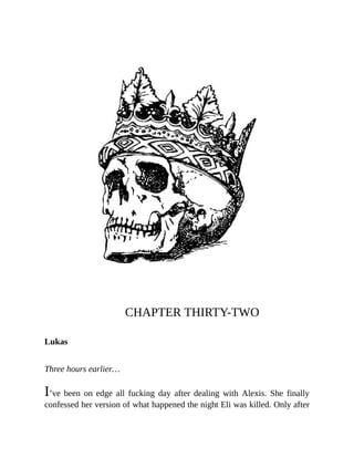 CHAPTER THIRTY-TWO
Lukas
Three hours earlier…
I’ve been on edge all fucking day after dealing with Alexis. She finally
confessed her version of what happened the night Eli was killed. Only after
 
