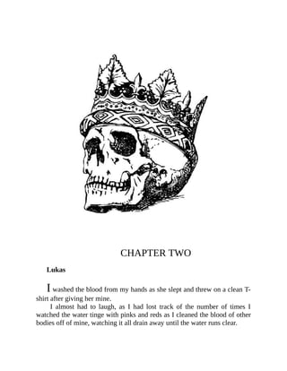 CHAPTER TWO
Lukas
I washed the blood from my hands as she slept and threw on a clean T-
shirt after giving her mine.
I almost had to laugh, as I had lost track of the number of times I
watched the water tinge with pinks and reds as I cleaned the blood of other
bodies off of mine, watching it all drain away until the water runs clear.
 