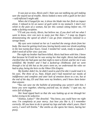 It was just us now, Alexis and I. Nate was out stalking my girl making
sure she stayed out of trouble. Alexis looked a mess with a gash on her face
—self-inflicted I might add.
When she’d lunged for me, it drove the blade into her flesh on impact
alone. I refused to let an ounce of guilt settle in my stomach. I don’t ever
relish in the pain of a woman, but for this woman sitting before me, I’ll
make a fucking exception.
“I’ll ask you nicely, Alexis, but believe me, if you don’t tell me what I
want to know, nice can turn to nasty just like that—” I snap my fingers
demonstrating the speed of which I can go from relatively rational to a
savage beast.
My eyes were trained on her as I watched the energy drain from her
body. She must be getting tired now, having barely eaten nor drank anything
in the last twenty-four hours. Good. I needed her weak, ready to squawk. I
didn’t need all of her sins—just one.
The night my brother had been killed, Alexis had been with him. I knew
that because he’d told me he was seeing her that night. Alexis had already
clarified that she had gone out that night to meet a friend, and for me it was
solidified. My brother and I had a fucked-up childhood, and we went
through a lot of shit but as the years went on, we understood the roles we
had to play, being the heirs to the Viktor Elin Empire.
My brother didn’t lie, he didn’t need to and if he did, I could read it in
his eyes. The three of us, Nate, Elijah and I had mastered our masks of
indifference and complete and utter lack of emotion down to a tee, but at
the end of the day, Eli and Nate were my brothers, and I knew them better
than anyone.
“You can save me the bullshit of pretending you weren’t with him. I
know you were together, whoring yourself out, no doubt,” I spat out, my
voice full of disgust.
Her head tipped back so that she was looking up at me through her
lashes trying to be seductive.
“Jealous, Lukas?” She drawled. “You know, you could have me right
now. I’m completely at your mercy. Just how you like it, if I remember
correctly. All you have to do is spread my legs and take what’s yours. Don’t
worry, I won’t tell Emilia.” She smirks as she opens her knees, baring her
pussy.
 