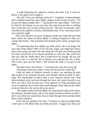 I scoff, dismissing her advances entirely and when I do, I catch her
flinch, it was quick, but I caught it.
“Aw, did I hurt your feelings, princess?” I laughed, condescendingly,
then I nodded toward her open thighs, disgust written across my face. “Let
me get one thing straight, that—” I gestured to her open thighs, “will never
be mine for the taking, so you can close your legs because there is nothing
that I want from you, except to bleed you dry.” Her face turned pale, and I
watched as she gulped a swallow. Humiliation clear in her expression and it
was a glorious sight.
“You never did have an ounce of dignity inside your body did you? And
that’s where the allure of Alexis Blake is nothing compared to that of a
woman like Emilia.” She growled at the mention of her name, enraged once
again.
“I’m guessing from how highly you think of her, she is no longer the
pure little Virgin Mary? Well, let me tell you, Lukas, you might have had a
taste of her pussy, but that’s the only thing she will give you. Emilia guards
her heart too fiercely to let anyone penetrate it, even you. She could even
love you with her whole heart, but it would never be enough. All you will
ever be to her is a dick for her to bounce on—someone for her to fuck.
She’ll never give you her heart.” She twisted the knife in my gut as she
spoke.
“You don’t know shit, Alexis—” I snarled at her, but she cut me off.
“You forget I know her, Lukas, I lived with the girl her whole life.”
I kept my mask of coldness securely in place, not exposing the pain
that twisted in my stomach, because even though I hated to admit it, she’s
right. The relationship—if that’s what it was—between Emilia and I had
been turbulent yeah, and even through the times she’s given herself to me,
there was still a void of some sort. In the moment it’s wild, passionate and
we get completely lost in each other, and although I have kept my fair share
of secrets from her, she carries the worst secret.
The hidden truths of Emilia Blake live imprisoned inside of her heart,
her delicate, beautiful heart, soft as rose petals encased in thorns so thick, I
don’t even think she would know how to slash through them and beat them
down, if she wanted to.
I lean into her, getting in her face. “Contrary to what you might think,
I don’t give a shit about what you think you know. I suggest you shut your
 