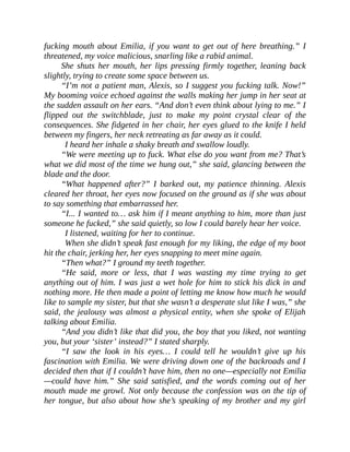 fucking mouth about Emilia, if you want to get out of here breathing.” I
threatened, my voice malicious, snarling like a rabid animal.
She shuts her mouth, her lips pressing firmly together, leaning back
slightly, trying to create some space between us.
“I’m not a patient man, Alexis, so I suggest you fucking talk. Now!”
My booming voice echoed against the walls making her jump in her seat at
the sudden assault on her ears. “And don’t even think about lying to me.” I
flipped out the switchblade, just to make my point crystal clear of the
consequences. She fidgeted in her chair, her eyes glued to the knife I held
between my fingers, her neck retreating as far away as it could.
I heard her inhale a shaky breath and swallow loudly.
“We were meeting up to fuck. What else do you want from me? That’s
what we did most of the time we hung out,” she said, glancing between the
blade and the door.
“What happened after?” I barked out, my patience thinning. Alexis
cleared her throat, her eyes now focused on the ground as if she was about
to say something that embarrassed her.
“I... I wanted to… ask him if I meant anything to him, more than just
someone he fucked,” she said quietly, so low I could barely hear her voice.
I listened, waiting for her to continue.
When she didn’t speak fast enough for my liking, the edge of my boot
hit the chair, jerking her, her eyes snapping to meet mine again.
“Then what?” I ground my teeth together.
“He said, more or less, that I was wasting my time trying to get
anything out of him. I was just a wet hole for him to stick his dick in and
nothing more. He then made a point of letting me know how much he would
like to sample my sister, but that she wasn’t a desperate slut like I was,” she
said, the jealousy was almost a physical entity, when she spoke of Elijah
talking about Emilia.
“And you didn’t like that did you, the boy that you liked, not wanting
you, but your ‘sister’ instead?” I stated sharply.
“I saw the look in his eyes… I could tell he wouldn’t give up his
fascination with Emilia. We were driving down one of the backroads and I
decided then that if I couldn’t have him, then no one—especially not Emilia
—could have him.” She said satisfied, and the words coming out of her
mouth made me growl. Not only because the confession was on the tip of
her tongue, but also about how she’s speaking of my brother and my girl
 