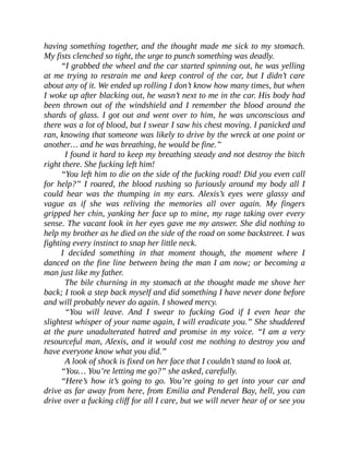 having something together, and the thought made me sick to my stomach.
My fists clenched so tight, the urge to punch something was deadly.
“I grabbed the wheel and the car started spinning out, he was yelling
at me trying to restrain me and keep control of the car, but I didn’t care
about any of it. We ended up rolling I don’t know how many times, but when
I woke up after blacking out, he wasn’t next to me in the car. His body had
been thrown out of the windshield and I remember the blood around the
shards of glass. I got out and went over to him, he was unconscious and
there was a lot of blood, but I swear I saw his chest moving. I panicked and
ran, knowing that someone was likely to drive by the wreck at one point or
another… and he was breathing, he would be fine.”
I found it hard to keep my breathing steady and not destroy the bitch
right there. She fucking left him!
“You left him to die on the side of the fucking road! Did you even call
for help?” I roared, the blood rushing so furiously around my body all I
could hear was the thumping in my ears. Alexis’s eyes were glassy and
vague as if she was reliving the memories all over again. My fingers
gripped her chin, yanking her face up to mine, my rage taking over every
sense. The vacant look in her eyes gave me my answer. She did nothing to
help my brother as he died on the side of the road on some backstreet. I was
fighting every instinct to snap her little neck.
I decided something in that moment though, the moment where I
danced on the fine line between being the man I am now; or becoming a
man just like my father.
The bile churning in my stomach at the thought made me shove her
back; I took a step back myself and did something I have never done before
and will probably never do again. I showed mercy.
“You will leave. And I swear to fucking God if I even hear the
slightest whisper of your name again, I will eradicate you.” She shuddered
at the pure unadulterated hatred and promise in my voice. “I am a very
resourceful man, Alexis, and it would cost me nothing to destroy you and
have everyone know what you did.”
A look of shock is fixed on her face that I couldn’t stand to look at.
“You… You’re letting me go?” she asked, carefully.
“Here’s how it’s going to go. You’re going to get into your car and
drive as far away from here, from Emilia and Penderal Bay, hell, you can
drive over a fucking cliff for all I care, but we will never hear of or see you
 