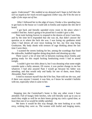 again. Understood?” She nodded at my demand and I hope to hell that she
isn’t as stupid as her track record suggested. Either way, she’ll be the one to
suffer if she steps out of line.
After I followed her to the edge of town, I broke a few speeding laws
to get back to the house so I could talk to Emilia and explain the shit she’d
heard.
I got back and literally upended every room in the place when I
couldn’t find her. Anita’s going to be pissed but I couldn’t give a shit.
Nate took fucking forever to respond to the dozens of texts I sent him,
and by the time he’d responded that she was ok, that didn’t answer the
question as to where the fuck she was. I was losing my goddamn mind
when I had driven all over town looking for her, my first stop being
Grotleyton. My body shook with tremors of rage thinking about the last
time I were there.
I scanned the streets looking for her, among the scumbags that lined
the sidewalks, huddled together doing drug deals and shooting up coke.
There wasn’t a lot of time left in between tracking down Emilia and
getting ready for this stupid fucking fundraising event I had to attend
tonight.
I couldn’t give two shits about it, but I was donating what some might
consider quite a hefty amount. Of course, it was pocket change to me but
whatever. I had also assured Nate I would go because his father was
attending, and that would only end badly for one of them, most likely
Alexander, Nate’s father.
I tried to reassure myself that she’d be fine, Nate told me she was, and
if there was anyone I trusted, it was him, so I know he wouldn’t bullshit
with me, especially when it came to her.
◆◆◆
Stepping into the Carmichael’s home is like any other event I have
attended. Full of hungry little leeches, who will literally suck up to you so
much they might as well be on their knees giving my cock a good time, at
least then one of us would be mildly satisfied.
We knew it would be this way though, the men looking at us with
envy, wishing they were us. The women with lustful and longing stares,
 