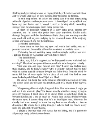 flocking and gravitating toward us hoping that they’ll capture our attention,
and we would later feast on their pussies, their husbands be damned.
It isn’t long before I’m sick of the boring suits I’ve been entertaining
with talk of politics and corporate matters. If I could pull out my Glock and
blow my own brains out, I would. I need a fucking drink, something
stronger than the champagne that’s being passed out.
A flash of porcelain wrapped in a silky satin gown catches my
attention, and I’d know that petite little body anywhere. Emilia stalks
through the guests with her head down a little, clearly not wanting to make
any small talk with anyone. Judging by the perverted stares of the majority
of men she’s passed, she has the right idea.
Me on the other hand?
I want them to look into my eyes and watch their reflections as I
pummel them into the marble pillars that are dotted around the room.
Following her and avoiding every mind numbingly vapid person here,
I get side-tracked by Alexander Grayson, Nate’s father.
The devil himself.
“Lukas, son, I don’t suppose you’ve happened to see Nathaniel this
evening?” The air of arrogance this man exudes is something else entirely.
“Not your son, and nope, haven’t seen him.” I sneer, my disdain more
than obvious, and he knows exactly why. I wouldn’t subject Nate to time
with his father even if someone bought my father back from the dead for
me to kill him all over again. He’s a piece of shit and Nate had an even
more fucked up childhood than Elijah and I had.
He knows I’m lying due to the smug-as-shit smirk playing on my lips.
The twitch in his jaw declares his irritation, and it’s a shame I don’t give a
fuck.
“Gorgeous girl here tonight, long dark hair, blue satin dress. I might go
and see if she wants to play.” He knows exactly what he’s doing, trying to
press my buttons. I don’t know if he knows there is something going on
between Emilia and I, and as much as I would love to put a bullet between
the man’s eyes, I cannot deny that he’s an intelligent man. However, he
clearly isn’t smart enough to know that my buttons are already so close to
detonating. He should keep going though, I ache to feel my Glock in my
hand and get a little trigger happy.
I played a little too nice with Alexis for my liking, and it’s gotten me
all pent up, ready to break some bones.
 