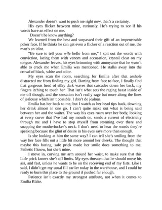 Alexander doesn’t want to push me right now, that’s a certainty.
His eyes flicker between mine, curiously. He’s trying to see if his
words have an effect on me.
Doesn’t he know anything?
We learned from the best and surpassed their gift of an impenetrable
poker face. If he thinks he can get even a flicker of a reaction out of me, the
man’s an idiot.
“Be sure to tell your wife hello from me,” I spit out the words with
conviction, lacing them with venom and accusation, crystal clear on my
tongue. Alexander leaves, his eyes brimming with annoyance that he wasn’t
able to crack me when Emilia was mentioned. He stalks away into the
crowd of black, white and color.
My eyes scan the room, searching for Emilia after that asshole
distracted me from finding my girl. Darting from face to face, I finally find
that gorgeous head of silky dark waves that cascades down her back, my
fingers itching to touch her. That isn’t what sets the raging beast inside of
me off though, and the sensation isn’t really rage but more along the lines
of jealousy which isn’t possible. I don’t do jealous.
Emilia has her back to me, but I watch as her head tips back, downing
her drink almost in one go. I can’t quite make out what is being said
between her and the waiter. The way his eyes roam over her body, looking
at every curve that I’ve had my mouth on, sends a current of electricity
through me and I have to stop myself from storming over there and
snapping the motherfucker’s neck. I don’t need to hear the words they’re
speaking because the glint of desire in his eyes says more than enough.
Is she looking at him the same way? I can tell she’s smiling from the
way her face fills out a little bit more around her cheeks. The thought that
maybe this boring, safe prick made her smile does something to me.
Pathetic I know, but she’s mine.
I move in, curving my arm around her waist, to make sure that this
little prick knows she’s off limits. My eyes threaten that he should move his
ass, and fast, unless he wants to be on the receiving end of my fists. Like I
said, I didn’t get my usual fill earlier today in the warehouse, and I could be
ready to burn this place to the ground if pushed far enough.
Patience isn’t exactly my strongest attribute, not when it comes to
Emilia Blake.
 