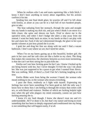 When he realizes who I am and starts squirming like a little bitch, I
know I don’t have anything to worry about regardless, but his actions
confirm it for me.
Sending him one final death glare, he scurries off and I’m left alone
with Emilia, as alone as you can be in a hall full of two hundred people,
give or take.
The heat radiating from her stomach, through the satin and straight
into my hands is making my dick stir, and just when I think I can move in a
little closer, she spins and shoves me back. Tried to shove me is the
operative term, and when I don’t budge she takes a step away from me
instead. I want her body back on mine, in my hands so that I can play with
her and claim her. Fuck if she isn’t determined though, the glare in her eyes
speaks volumes at just how pissed she is at me.
I grab her and drag her fine ass along with me until I find a vacant
bathroom. I don’t care where we are, but I need her alone.
When I’m on my knees gazing up at this beautiful, broken girl, the
pain in her eyes and her soft cries are like a bullet to my chest. The thing
that makes the connection, the chemistry between us even more tormenting,
is that she can’t see how seeing her in pain kills me.
Emilia can’t see how fucking gone for her I am. I know I fucked up by
not being honest with her, but I never thought I’d feel the way I do about
her. She was just supposed to be a pawn to get what I wanted from Alexis.
She was nothing. Well, if there’s a God I bet he’s fucking laughing at me
now.
Emilia Blake went from being the woman I hated, the woman who
meant nothing to me, to the woman who means everything.
I pace the floor, restlessly as I fight with myself. Expressing my
feelings has never been something I’ve been good at, hell the only way I
know how to show how I am feeling is through the ecstasy that comes with
sex, or with blood and violence. Neither of which are fucking helpful right
now when the girl who plagues my mind constantly, cannot see just how
fucking amazing she is.
I know it’s my fault though. I know she doesn’t trust me and it’s
understandable. All I’ve done is lie, but that’s my nature and trying to erase
something that has been so deeply engrained and conditioned into my being
is not something that will happen easily, if at all.
 