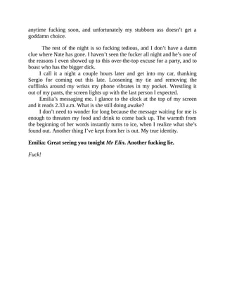 anytime fucking soon, and unfortunately my stubborn ass doesn’t get a
goddamn choice.
The rest of the night is so fucking tedious, and I don’t have a damn
clue where Nate has gone. I haven’t seen the fucker all night and he’s one of
the reasons I even showed up to this over-the-top excuse for a party, and to
boast who has the bigger dick.
I call it a night a couple hours later and get into my car, thanking
Sergio for coming out this late. Loosening my tie and removing the
cufflinks around my wrists my phone vibrates in my pocket. Wrestling it
out of my pants, the screen lights up with the last person I expected.
Emilia’s messaging me. I glance to the clock at the top of my screen
and it reads 2.33 a.m. What is she still doing awake?
I don’t need to wonder for long because the message waiting for me is
enough to threaten my food and drink to come back up. The warmth from
the beginning of her words instantly turns to ice, when I realize what she’s
found out. Another thing I’ve kept from her is out. My true identity.
Emilia: Great seeing you tonight Mr Elin. Another fucking lie.
Fuck!
 