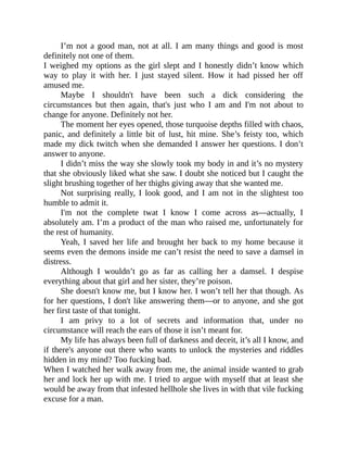 I’m not a good man, not at all. I am many things and good is most
definitely not one of them.
I weighed my options as the girl slept and I honestly didn’t know which
way to play it with her. I just stayed silent. How it had pissed her off
amused me.
Maybe I shouldn't have been such a dick considering the
circumstances but then again, that's just who I am and I'm not about to
change for anyone. Definitely not her.
The moment her eyes opened, those turquoise depths filled with chaos,
panic, and definitely a little bit of lust, hit mine. She’s feisty too, which
made my dick twitch when she demanded I answer her questions. I don’t
answer to anyone.
I didn’t miss the way she slowly took my body in and it’s no mystery
that she obviously liked what she saw. I doubt she noticed but I caught the
slight brushing together of her thighs giving away that she wanted me.
Not surprising really, I look good, and I am not in the slightest too
humble to admit it.
I'm not the complete twat I know I come across as—actually, I
absolutely am. I’m a product of the man who raised me, unfortunately for
the rest of humanity.
Yeah, I saved her life and brought her back to my home because it
seems even the demons inside me can’t resist the need to save a damsel in
distress.
Although I wouldn’t go as far as calling her a damsel. I despise
everything about that girl and her sister, they’re poison.
She doesn't know me, but I know her. I won’t tell her that though. As
for her questions, I don't like answering them—or to anyone, and she got
her first taste of that tonight.
I am privy to a lot of secrets and information that, under no
circumstance will reach the ears of those it isn’t meant for.
My life has always been full of darkness and deceit, it’s all I know, and
if there's anyone out there who wants to unlock the mysteries and riddles
hidden in my mind? Too fucking bad.
When I watched her walk away from me, the animal inside wanted to grab
her and lock her up with me. I tried to argue with myself that at least she
would be away from that infested hellhole she lives in with that vile fucking
excuse for a man.
 