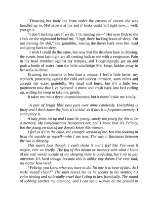Throwing her body out from under the cocoon of covers she was
bundled up in, Mel scowls at me and if looks could kill right now… well,
you get it.
“I don’t fucking care if we do. I’m running on—” Her eyes flick to the
clock on the nightstand behind me, “Urgh, three fucking hours of sleep. I’m
not moving for shit,” she grumbles, tossing the duvet back over her head
and going back to sleep.
I wish I could do the same, but now that the drunken haze is clearing,
the events from last night are all coming back to me with a vengeance. Pain
in my head throbbed against my temples, and I begrudgingly get up and
grab a bottle of water from the little minifridge Mel keeps hidden away in
her walk-in closet.
Draining the contents in less than a minute, I feel a little better, my
stomach, protesting against the cold and sudden intrusion, soon calms and
accepts the water gratefully. My head still hurts, but it’s a little less
prominent now that I’ve hydrated. I move and crash back into bed curling
up, willing for sleep to take me, gently.
It takes me into a deep unconsciousness, but it doesn’t take me kindly.
A pair of bright blue eyes pass over mine carelessly. Everything is
fuzzy and I don’t know the face, it’s a blur, as if this is a forgotten memory. I
can’t place it.
A lady picks me up and I must be young, surely too young for this to be
a memory. My consciousness recognizes her, and I know that it’s Felicity,
but the young version of me doesn’t know this woman.
I feel as if I’m the child, the younger version of me, but also looking in
from the outside as myself—who I am now. The way it fluctuates between
the two is dizzying.
This man’s face though, I can’t shake it and I feel like I’ve seen it
maybe, ever so briefly. The fog of this dream or memory with what I know
of the real world outside of my sleeping state is confusing, but I try to pay
attention. It’s hard though because this is unlike any dream I’ve ever had,
no matter how vivid.
“Felicity, you know what you have to do. No one is to hear of this, do I
make myself clear?” The man scares me as he speaks to my mother, his
voice hissing and so brutally cruel that I cling to her, frantically. The sound
of sobbing catches my attention, and I can see a woman on the ground in
 