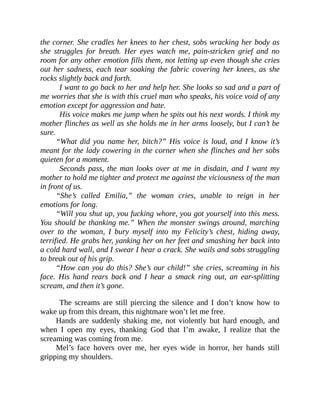 the corner. She cradles her knees to her chest, sobs wracking her body as
she struggles for breath. Her eyes watch me, pain-stricken grief and no
room for any other emotion fills them, not letting up even though she cries
out her sadness, each tear soaking the fabric covering her knees, as she
rocks slightly back and forth.
I want to go back to her and help her. She looks so sad and a part of
me worries that she is with this cruel man who speaks, his voice void of any
emotion except for aggression and hate.
His voice makes me jump when he spits out his next words. I think my
mother flinches as well as she holds me in her arms loosely, but I can’t be
sure.
“What did you name her, bitch?” His voice is loud, and I know it’s
meant for the lady cowering in the corner when she flinches and her sobs
quieten for a moment.
Seconds pass, the man looks over at me in disdain, and I want my
mother to hold me tighter and protect me against the viciousness of the man
in front of us.
“She’s called Emilia,” the woman cries, unable to reign in her
emotions for long.
“Will you shut up, you fucking whore, you got yourself into this mess.
You should be thanking me.” When the monster swings around, marching
over to the woman, I bury myself into my Felicity’s chest, hiding away,
terrified. He grabs her, yanking her on her feet and smashing her back into
a cold hard wall, and I swear I hear a crack. She wails and sobs struggling
to break out of his grip.
“How can you do this? She’s our child!” she cries, screaming in his
face. His hand rears back and I hear a smack ring out, an ear-splitting
scream, and then it’s gone.
The screams are still piercing the silence and I don’t know how to
wake up from this dream, this nightmare won’t let me free.
Hands are suddenly shaking me, not violently but hard enough, and
when I open my eyes, thanking God that I’m awake, I realize that the
screaming was coming from me.
Mel’s face hovers over me, her eyes wide in horror, her hands still
gripping my shoulders.
 