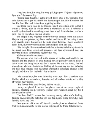 “Hey, hey, Ems, it’s okay, it’s okay girl, I got you. It’s just a nightmare,
I got you,” she coos softly.
Taking deep breaths, I calm myself down after a few minutes. Mel
runs downstairs to get us a drink and something to eat, after I reassure her
that I’m fine. The truth is that I am anything but fine.
One thing that’s clear to me though—and I am certain of it, is that it
wasn’t a dream, fuck it wasn’t even a nightmare. It was a memory. I
would’ve dismissed it as nothing more than a bad dream before, but back
then I had no clue about my true identity.
The people in my forgotten memory were as obvious to me as it is day.
They’re my real parents, my birth mother and father. If I’m being honest
with myself, since discovering the truth about Felicity, I have wondered
about them, maybe even considered searching for them one day.
The thought I have wondered and almost fantasized that my father is
this great man, kind, loving and generous, had been eviscerated from my
body the moment the memory registered as real.
My birth father is a monster.
The woman who cowered in the corner so broken and afraid, is my
mother, and the chances of ever finding her are probably slim to none. I
don’t know one thing about her, but it seems like she had cared, she had
wanted me. My heart hurts from thinking of the memory and the suffering
she must have endured from my father. One fact is blindingly obvious to me
though, and that is that she hadn’t had a choice.
Mel comes back, her arms brimming with chips, dips, chocolate, sour
Haribo, which she knows is my favorite, and all kinds of snacks and bottles
of various fizzy drinks.
She throws them onto the bed, and we tuck in.
In my peripheral I can see her glance over at me every couple of
minutes, checking on me silently. I know she’s worried about me, but I
don’t want her to be.
“I’m fine, Mel,” I assure her, knowing exactly what she’s thinking.
Turning toward me, she pulls her lips into her mouth, biting down, her eyes
fanning across my face.
“You want to talk about it?” she asks, as she picks up a bottle of Fanta
fruit twist, unscrews the lid and takes a big gulp of the fruity deliciousness.
 