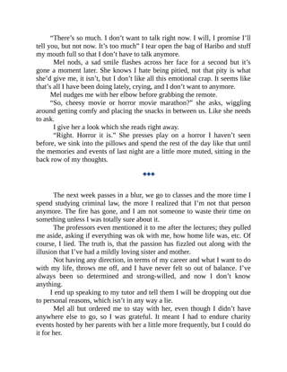 “There’s so much. I don’t want to talk right now. I will, I promise I’ll
tell you, but not now. It’s too much” I tear open the bag of Haribo and stuff
my mouth full so that I don’t have to talk anymore.
Mel nods, a sad smile flashes across her face for a second but it’s
gone a moment later. She knows I hate being pitied, not that pity is what
she’d give me, it isn’t, but I don’t like all this emotional crap. It seems like
that’s all I have been doing lately, crying, and I don’t want to anymore.
Mel nudges me with her elbow before grabbing the remote.
“So, cheesy movie or horror movie marathon?” she asks, wiggling
around getting comfy and placing the snacks in between us. Like she needs
to ask.
I give her a look which she reads right away.
“Right. Horror it is.” She presses play on a horror I haven’t seen
before, we sink into the pillows and spend the rest of the day like that until
the memories and events of last night are a little more muted, sitting in the
back row of my thoughts.
◆◆◆
The next week passes in a blur, we go to classes and the more time I
spend studying criminal law, the more I realized that I’m not that person
anymore. The fire has gone, and I am not someone to waste their time on
something unless I was totally sure about it.
The professors even mentioned it to me after the lectures; they pulled
me aside, asking if everything was ok with me, how home life was, etc. Of
course, I lied. The truth is, that the passion has fizzled out along with the
illusion that I’ve had a mildly loving sister and mother.
Not having any direction, in terms of my career and what I want to do
with my life, throws me off, and I have never felt so out of balance. I’ve
always been so determined and strong-willed, and now I don’t know
anything.
I end up speaking to my tutor and tell them I will be dropping out due
to personal reasons, which isn’t in any way a lie.
Mel all but ordered me to stay with her, even though I didn’t have
anywhere else to go, so I was grateful. It meant I had to endure charity
events hosted by her parents with her a little more frequently, but I could do
it for her.
 