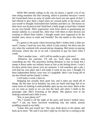 While Mel attends college in the city for dance, I spend a lot of my
time doing mundane shit like cleaning, which is pointless because I swear
the Carmichaels have an army of maids who leave not one speck of dust. I
had offered to give them a hand when we crossed paths in the house, and
you would’ve thought I had killed their families and their cat. The horror on
their faces was hysterical and I held back a belly laugh so hard that I choked
on my own breath. Their expressions went from shock to questioning my
mental stability in a second flat. After that I left them to their devices not
wanting to offend them further. I thought maids were supposed to be the
humble ones, down to earth and friendly? Not the maids in this house it
seems.
It’s gotten to the point where borrowing Mel’s clothes feels a little too
much. I mean, I need my own shit, which is only normal. We drive into the
city when the weekend rolls around and go shopping. Mel insists on paying
obviously, which irks me to no end. I promised to pay her back when I
could.
That’s another issue… will I still be unable to get a job now?
Whatever the outcome, I’ll still try. Fuck these asshole men
controlling my life. The powerless feeling threatens to rear its head, but I
stomp it down under my military boots as fast as the feeling brews. I won’t
let these pricks have power over me anymore. I will somehow get a job, I
will find my own place and I will make it work on my own. I thought I’d
been independent before, even now it’s laughable. Here I am living off of
my best friend and her family’s riches.
I will make it work, I have to.
Shopping has actually been quite fun, and it takes my mind off of
things. By the time we’re finished, our arms are lined with bags full of so
many items of clothing I could probably open up my own store. Back at the
car we cram as much as we can into the back and when I climb in the
passenger side, Mel’s frowning at her phone. She glances over at me
looking confused and a little in awe.
“Em, is your phone on?”
“No, I turned it off the night of the party and haven’t looked since,
why?” I ask, my brow furrowed wondering why she asked, anxiety
prodding around in my belly.
“Lukas Elin just texted me.” Her eyes flash down to her phone and
back up to mine. “He said if you don’t reply by six then he is coming to the
 