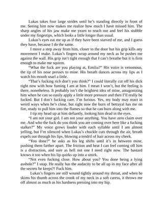 Lukas takes four large strides until he’s standing directly in front of
me. Seeing him now makes me realize how much I have missed him. The
sharp angles of his jaw make me yearn to reach out and feel his stubble
under my fingertips, which looks a little longer than usual.
Lukas’s eyes eat me up as if they have been starved of me, and I guess
they have, because I do the same.
I move a step away from him, closer to the door but his grip kills any
movement I make. Lukas’s fingers wrap around my neck as he pushes me
against the wall. His grip isn’t tight enough that I can’t breathe but it is firm
enough to make me squirm.
“What the fuck are you playing at, Emilia?” His voice is venomous,
the tip of his nose presses to mine. His breath dances across my lips as I
watch his mouth snarl a little.
“That’s fucking rich don’t you think?” I could literally cut off his dick
right now with how fuming I am at him. I mean I won’t, but the feeling is
there, nonetheless. It probably isn’t the brightest idea of mine, antagonizing
him when he can so easily apply a little more pressure and then I’ll really be
fucked. But I don’t fucking care. I’m furious. Yes, my body may react in
weird ways when he’s close, but right now the burn of betrayal has me on
fire, ready to pull him into the flames so that he can burn along with me.
I tip my head up at him defiantly, looking him dead in the eyes.
“I am not your girl. I am not your anything. You have zero claim over
me. And who the fuck do you think you are coming over here like a fucking
stalker?” My voice grows louder with each syllable until I am almost
yelling, but I’m silenced when Lukas’s chuckle cuts through the air, breath
expels out through his lips, blowing a tendril of hair across my cheek.
“You done?” he asks as his leg shifts until it’s in between mine,
pushing them farther apart. The friction and heat I can feel coming off him
is a distraction, and sure as hell not one I need right now. The bastard
knows it too when his lip quirks up into a smirk.
“Not even fucking close. How about you? You done being a lying
asshole?” I snap. He really has the audacity to be all up in my face after all
the secrets he keeps?! Fuck him.
Lukas’s fingers are still wound tightly around my throat, and when he
skims his thumb across the crook of my neck in a soft caress, it throws me
off almost as much as his hardness pressing into my hip.
 