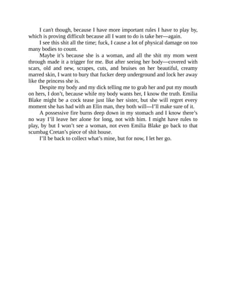 I can't though, because I have more important rules I have to play by,
which is proving difficult because all I want to do is take her—again.
I see this shit all the time; fuck, I cause a lot of physical damage on too
many bodies to count.
Maybe it’s because she is a woman, and all the shit my mom went
through made it a trigger for me. But after seeing her body—covered with
scars, old and new, scrapes, cuts, and bruises on her beautiful, creamy
marred skin, I want to bury that fucker deep underground and lock her away
like the princess she is.
Despite my body and my dick telling me to grab her and put my mouth
on hers, I don’t, because while my body wants her, I know the truth. Emilia
Blake might be a cock tease just like her sister, but she will regret every
moment she has had with an Elin man, they both will—I’ll make sure of it.
A possessive fire burns deep down in my stomach and I know there’s
no way I’ll leave her alone for long, not with him. I might have rules to
play, by but I won’t see a woman, not even Emilia Blake go back to that
scumbag Cretan’s piece of shit house.
I’ll be back to collect what’s mine, but for now, I let her go.
 