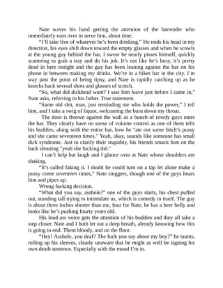 Nate waves his hand getting the attention of the bartender who
immediately runs over to serve him, about time.
“I’ll take five of whatever he’s been drinking.” He nods his head in my
direction, his eyes shift down toward the empty glasses and when he scowls
at the young guy behind the bar, I swear he nearly pisses himself, quickly
scattering to grab a tray and do his job. It’s not like he’s busy, it’s pretty
dead in here tonight and the guy has been leaning against the bar on his
phone in between making my drinks. We’re in a biker bar in the city. I’m
way past the point of being tipsy, and Nate is rapidly catching up as he
knocks back several shots and glasses of scotch.
“So, what did dickhead want? I saw him leave just before I came in,”
Nate asks, referring to his father. True statement.
“Same old shit, man, just reminding me who holds the power,” I tell
him, and I take a swig of liquor, welcoming the burn down my throat.
The door is thrown against the wall as a bunch of rowdy guys enter
the bar. They clearly have no sense of volume control as one of them tells
his buddies, along with the entire bar, how he "ate out some bitch’s pussy
and she came seventeen times." Yeah, okay, sounds like someone has small
dick syndrome. Just to clarify their stupidity, his friends smack him on the
back shouting "yeah she fucking did."
I can’t help but laugh and I glance over at Nate whose shoulders are
shaking.
“It’s called faking it. I doubt he could turn on a tap let alone make a
pussy come seventeen times,” Nate sniggers, though one of the guys hears
him and pipes up.
Wrong fucking decision.
“What did you say, asshole?” one of the guys starts, his chest puffed
out, standing tall trying to intimidate us, which is comedy in itself. The guy
is about three inches shorter than me, four for Nate, he has a beer belly and
looks like he’s pushing fourty years old.
His loud ass voice gets the attention of his buddies and they all take a
step closer. Nate and I both let out a deep breath, already knowing how this
is going to end. Them bloody, and on the floor.
“Hey! Asshole, you deaf? The fuck you say about my boy?” he taunts,
rolling up his sleeves, clearly unaware that he might as well be signing his
own death sentence. Especially with the mood I’m in.
 