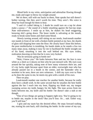 Blood boils in my veins, anticipation and adrenaline flowing through
me, ready and eager to throw my weight around.
We sit there, still with our backs to them, Nate speaks but still doesn’t
bother turning, like they aren’t worth his time. They aren’t. His voice is
deep but loud enough for them to hear.
“I said it’s called faking it, I doubt he could turn on a tap let alone
make a pussy—” the sound of a bottle smashing against the bar-top stops
Nate mid-sentence. I smile up at him, he shakes his head sniggering,
knowing shit’s going down. The beast inside is salivating at the mouth,
ready to break some bones and shed some blood.
Slowly turning around, still sitting on our stools, loud-mouth number
one stands in front of me with a broken bottle pointed at my face, the shards
of glass still dripping beer onto the floor. He clearly hasn’t done this before,
the poor motherfucker is trembling, his hands shake as he stands a few too
many steps away, making it easy for me to backhand the bottle straight out
of his hand, smashing it into the wall behind me. His eyes widen,
realization dawning on him that he is now very fucked.
Was he seriously going to bottle me?
“Wait, I know you.” He looks between Nate and me, his face is now
white as a sheet as it dawns on him who he just messed with. My eyes scan
around the bar quickly, taking note of how many witnesses there are, and
it’s my lucky night because apart from an older, overweight man who has
already passed out in a booth in the corner, and the bartender who is
nowhere to be seen, there are zero witnesses. I shift my eyes over to Nate
as he does the same to me, he meets my grin with a smirk of his own.
Then we play.
Loud-mouth number one reaches for another bottle, because he really
does have a death wish. In the same second that he smashes the beer bottle
against the bar I reach into my boot, flipping my blade out, my tongue
sweeping across my teeth, hungry for the fight. The man across from me
looks between me, my knife and his bottle—he doesn’t take a stab at me
though.
“One of two things are going to happen right now. You’re going to try
to bottle me, maybe in the neck? But you’ll lose. Or… nah. Either way,
you’ll still lose.”
I grin and my taunt has the desired effect. He steps forward rushing
me, rearing his arm back, still clutching the bottle. In the corner of my eye,
 