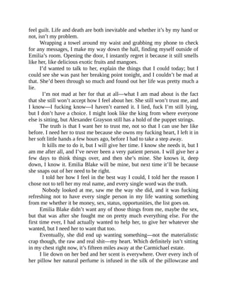 feel guilt. Life and death are both inevitable and whether it’s by my hand or
not, isn’t my problem.
Wrapping a towel around my waist and grabbing my phone to check
for any messages, I make my way down the hall, finding myself outside of
Emilia’s room. Opening the door, I instantly regret it because it still smells
like her, like delicious exotic fruits and mangoes.
I’d wanted to talk to her, explain the things that I could today; but I
could see she was past her breaking point tonight, and I couldn’t be mad at
that. She’d been through so much and found out her life was pretty much a
lie.
I’m not mad at her for that at all—what I am mad about is the fact
that she still won’t accept how I feel about her. She still won’t trust me, and
I know—I fucking know—I haven’t earned it. I lied, fuck I’m still lying,
but I don’t have a choice. I might look like the king from where everyone
else is sitting, but Alexander Grayson still has a hold of the puppet strings.
The truth is that I want her to trust me, not so that I can use her like
before. I need her to trust me because she owns my fucking heart, I left it in
her soft little hands a few hours ago, before I had to take a step away.
It kills me to do it, but I will give her time. I know she needs it, but I
am me after all, and I’ve never been a very patient person. I will give her a
few days to think things over, and then she’s mine. She knows it, deep
down, I know it. Emilia Blake will be mine, but next time it’ll be because
she snaps out of her need to be right.
I told her how I feel in the best way I could, I told her the reason I
chose not to tell her my real name, and every single word was the truth.
Nobody looked at me, saw me the way she did, and it was fucking
refreshing not to have every single person in my life wanting something
from me whether it be money, sex, status, opportunities, the list goes on.
Emilia Blake didn’t want any of those things from me, maybe the sex,
but that was after she fought me on pretty much everything else. For the
first time ever, I had actually wanted to help her, to give her whatever she
wanted, but I need her to want that too.
Eventually, she did end up wanting something—not the materialistic
crap though, the raw and real shit—my heart. Which definitely isn’t sitting
in my chest right now, it’s fifteen miles away at the Carmichael estate.
I lie down on her bed and her scent is everywhere. Over every inch of
her pillow her natural perfume is infused in the silk of the pillowcase and
 