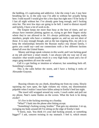 the bedding, it’s captivating and addictive. Like the creep I am, I stay here
breathing her in, in the only way I’m able to without her actually being
here. I told myself I would give her a few days but right now I’ll be lucky if
I last all night without her. I’ve already gone long enough, and I fucking
miss her. The next few days are going to be hell. I need to distract myself
and luckily, I have a lot of work to do.
The Empire keeps me more than busy at the best of times, and we
always have enemies plotting against us, trying to get their fingers sticky
where they’re not allowed to be. It’s always politicians, opposing mafia
members, people who have a vendetta against us, and we are not short of
those. It is easy enough though, and as the last reigning Elin, my job is to
keep the relationships between the Russian mafia—my distant family, I
guess you could say—and our connections with a few different factions
dotted all over the United States.
Money and drugs speak volumes in this world, and I am fucking good
at my job and have a smart mouth. I can always talk my way out of any
situation—that would usually result in a very high body count and a lot of
angry gang members all over the world.
Call it a gut feeling or intuition or whatever, but something feels off.
Something’s coming.
This is the calm before the storm, and I have a feeling it reeks of
Alexander Grayson.
◆◆◆
Buzzing vibrates my ass cheek, disturbing me from my coma. Slowly
squinting my eyes open, the light violates my vision, my disorientation
palpable when I realize I must have fallen asleep in Emilia’s bed last night.
The towel still wrapped around my waist, I reach under and pull out
my phone, Nate’s name flashes on the screen. What the fuck is he doing
awake?
It’s five in the fucking morning on a Sunday.
“What?” I bark into the phone after hitting accept.
“Something’s fucking wrong, brother.” That gets my attention. I sit up,
swinging my body around till I’m sitting on the edge of Emilia’s bed.
“I know, man. You think it’s your dad fucking around, or something
bigger?” I ask, concern twisting in my stomach. I feel it, which means
 