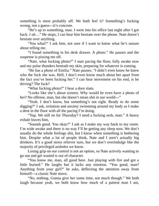 something is most probably off. We both feel it? Something’s fucking
wrong, not a guess—it’s concrete.
“He’s up to something, man. I went into his office last night after I got
back. I uh…” He stops, I can hear him hesitate over the phone. Nate doesn’t
hesitate over anything.
“You what?” I ask him, not sure if I want to know what he’s unsure
about telling me.
“I found something in his desk drawer. A photo.” He pauses and the
suspense is pissing me off.
“Nate, what fucking photo?” I start pacing the floor, fully awake now
and my pulse thunders beneath my skin, preparing for whatever is coming.
“He has a photo of Emilia.” Nate pauses. “I didn’t even know he knew
who the fuck she was. Hell, I don’t even know much about her apart from
the fact you’ve been fucking her.” I can hear movement on his end, is he
driving? The fuck?
“What fucking photo?” I hear a door slam.
“Looks like she’s about sixteen. Why would he even have a photo of
her? No offense, man, but she doesn’t mean shit in our world—”
“Yeah. I don’t know, but something’s not right. Ready to do some
digging?” I ask, irritation and anxiety swimming around my body as I make
a dent in the floor with all the pacing I’m doing.
“Yup. We still on for Thursday? I need a fucking sesh, man.” A heavy
exhale leaves him,
“Sounds good. You okay?” I ask as I make my way back to my room.
I’m wide awake and there is no way I’ll be getting any sleep now. We don’t
usually do the whole feelings shit, but I know when something is bothering
him. Despite what a lot of people think, Nate and I aren’t actually big
drinkers. It’s a good stress reliever sure, but we don’t overindulge like the
majority of privileged assholes we know.
Losing grip on our control is not an option, so Nate actively wanting to
go out and get wasted is out of character.
“You know me, man, all good here. Just playing with fire and got a
little burned.” He laughs but it lacks any emotion. “You good, man?
Anything from your girl?” he asks, deflecting the attention away from
himself—a classic Nate move.
“No, nothing. Gonna give her some time, not much though.” We both
laugh because yeah, we both know how much of a patient man I am,
 