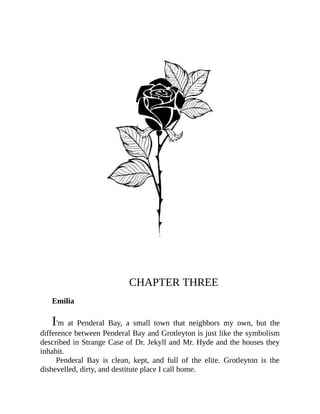 CHAPTER THREE
Emilia
I'm at Penderal Bay, a small town that neighbors my own, but the
difference between Penderal Bay and Grotleyton is just like the symbolism
described in Strange Case of Dr. Jekyll and Mr. Hyde and the houses they
inhabit.
Penderal Bay is clean, kept, and full of the elite. Grotleyton is the
dishevelled, dirty, and destitute place I call home.
 