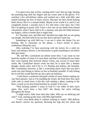 I’ve spent every day in here, running until I can’t feel my legs, beating
the punching bag until my fingers and my wrists ache in the gloves. I’ve
watched a few self-defense videos and worked out a little with Mel, who
started teaching me how to throw knives. Because my best friend fucking
knife throws like it’s a normal hobby. Maybe in her world it is, and if I am
completely honest, I actually love it. It’s only been a few days, but I feel
like I’m getting on pretty well. I have a few cuts on my hands from missed
calculations when I have tried to be a smartass and spin the blade between
my fingers, which is harder than it might look.
It’s Thursday now, and Mel and I decided last night that we are going
out tonight. We both need to let our hair down and have some fun.
Something’s up with Mel too, I can see it when she thinks I’m not
looking. She is constantly on her phone, a frown etched in place,
somberness filling her eyes.
After realizing I’ve been practicing with the knives for a solid six
hours and taking a shower, I run downstairs to grab something to eat before
Mel gets home.
Mr. and Mrs. Carmichael are almost never here. I can count on one
hand the number of times I’ve seen them, and that’s including the two times
they were hosting their beloved charity events, any excuse to boast their
riches. Mr. Carmichael doesn’t seem too bad, he is more like a shadow
though—barely there and if he is, it’s fleeting and tedious, but bearable.
Mrs. Carmichael, however, is like a screeching alarm clock that you don’t
waste any time hitting to silence as fast as humanly possible. If only hitting
her in real life would shut her up, but a girl can fantasize.
I wolf down a sandwich and grab a bottle of water before making my
way back upstairs. Just as I’m rounding the corner, the front door flies open
wide with so much force it hits the wall sending a photo crashing to the
floor. I watch as my best friend marches in, murder in her eyes.
“That fucking asshole! I swear to God if I see either of their faces
again, they won’t have a face left!” she shouts, her voice echoing
throughout the house.
“I might need a little more than that, babe. Who are we defacing and
why?” I ask, starting up the stairs with Mel right behind.
“I can’t even think about it without wanting to vomit.” Mel deflects
and doesn’t answer my question, throwing her bag into her closet and
 