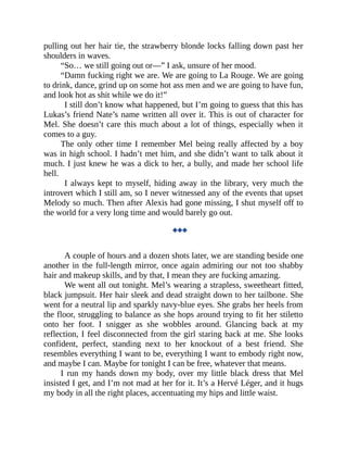 pulling out her hair tie, the strawberry blonde locks falling down past her
shoulders in waves.
“So… we still going out or—” I ask, unsure of her mood.
“Damn fucking right we are. We are going to La Rouge. We are going
to drink, dance, grind up on some hot ass men and we are going to have fun,
and look hot as shit while we do it!”
I still don’t know what happened, but I’m going to guess that this has
Lukas’s friend Nate’s name written all over it. This is out of character for
Mel. She doesn’t care this much about a lot of things, especially when it
comes to a guy.
The only other time I remember Mel being really affected by a boy
was in high school. I hadn’t met him, and she didn’t want to talk about it
much. I just knew he was a dick to her, a bully, and made her school life
hell.
I always kept to myself, hiding away in the library, very much the
introvert which I still am, so I never witnessed any of the events that upset
Melody so much. Then after Alexis had gone missing, I shut myself off to
the world for a very long time and would barely go out.
◆◆◆
A couple of hours and a dozen shots later, we are standing beside one
another in the full-length mirror, once again admiring our not too shabby
hair and makeup skills, and by that, I mean they are fucking amazing.
We went all out tonight. Mel’s wearing a strapless, sweetheart fitted,
black jumpsuit. Her hair sleek and dead straight down to her tailbone. She
went for a neutral lip and sparkly navy-blue eyes. She grabs her heels from
the floor, struggling to balance as she hops around trying to fit her stiletto
onto her foot. I snigger as she wobbles around. Glancing back at my
reflection, I feel disconnected from the girl staring back at me. She looks
confident, perfect, standing next to her knockout of a best friend. She
resembles everything I want to be, everything I want to embody right now,
and maybe I can. Maybe for tonight I can be free, whatever that means.
I run my hands down my body, over my little black dress that Mel
insisted I get, and I’m not mad at her for it. It’s a Hervé Léger, and it hugs
my body in all the right places, accentuating my hips and little waist.
 