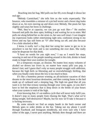 Reaching into her bag, Mel pulls out her ID, even though it shows her
real age.
“Melody Carmichael,” she tells him as she waits expectantly. The
bouncer, who resembles a mixture of a pit bull terrier and a boxer dog looks
down at us, his eyes moving up and down over Melody. She pouts her lips
slightly and raises her brow in challenge.
“Mel, they’re at capacity, we can just go wait like—” He reaches
forward and pulls the door open, holding it and waiting for us to enter. Mel
pulls me along behind her as she struts in, her sass well intact. I can imagine
my expression looks rather entertaining right now, confusion strong in my
frown and my lips still form an "O" after being cut off, and also because
I’m a little shocked at Mel.
I know it really isn’t a big deal but using her name to get us in to
anywhere is not her style and is not something she ever does. She really
must be desperate for that drink.
“I have no words for you right now,” I say as I match her steps,
weaving in and out of the people standing around in the club, drinks in hand
ready to forget their own realities for tonight.
It’s a temporary escape, an illusion. No matter how many volumes of
alcohol we drown our livers in, no matter how many pills you pop, it
doesn’t last; and I guess that’s why so many people struggle with addiction,
because the high feels so liberating and so overwhelmingly thrilling, that
when you finally come down the low is too much to bear.
It’s like a homeless person winning an all-inclusive vacation of their
dreams to the most luxurious destination, and then coming home to the bed
made up of carboard and a sleeping bag. The high too good that all you
want is to feel that ecstasy running through your veins again, so you don’t
have to feel the emptiness that is deep down in the brittle of your bones
when your system is void of the high.
Even knowing that, it’s an endless cycle that will never truly fulfil you.
It doesn’t stop so many people from chasing the high. That’s what we’re
doing tonight. Self-destructive? Maybe, but for now we’ll take it because it
is fucking necessary.
By some miracle we find an empty booth in the back corner and
Melody goes to order drinks at the bar. Taking out my phone I scroll
through Facebook and Instagram mindlessly, not even sure why I have
either of the apps, I never post anything. Melody does though and there are
 