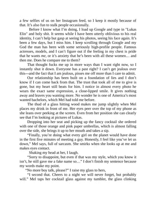 a few selfies of us on her Instagram feed, so I keep it mostly because of
that. It’s also fun to stalk people occasionally.
Before I know what I’m doing, I load up Google and type in "Lukas
Elin" and holy shit. It seems while I have been utterly oblivious to his real
identity, I can’t help but gasp at seeing his photos, seeing his face again. It’s
been a few days, but I miss him. I keep scrolling through Google and my
God the man has been with some seriously high-profile people. Famous
actresses, models, and I can’t figure out if the feeling in my chest is pride
that he wants me, or it’s anxiety that he’s been with all these women… and
then me. Does he compare me to them?
That thought fucks me up in more ways than I want right now, so I
instantly shut it down. Everyone has a past right? I can’t get jealous over
this—and the fact that I am jealous, pisses me off more than I care to admit.
Our relationship has been built on a foundation of lies and I don’t
know if I can come back from that. The trust that took all of me to give is
gone, but my heart still beats for him. I notice in almost every photo he
wears the exact same expression, a close-lipped smile. It gives nothing
away and leaves you wanting more. No wonder he is one of America’s most
wanted bachelors, which Mel had told me before.
The thud of a glass hitting wood makes me jump slightly when Mel
places my drink in front of me. Her eyes peer over the top of my phone as
she leans over peeking at the screen. Even from her position she can clearly
see that I’m looking at pictures of Lukas.
Dropping into her seat and picking up the fancy cocktail she ordered
with one of those orange and pink paper umbrellas, which is almost falling
over the side, she brings it up to her mouth and takes a sip.
“Finally, you’re doing what every girl on the planet would have done
in the first five minutes of meeting a guy. Honestly, I feel like you’ve let us
down,” Mel says, full of sarcasm. She smirks when she looks up at me and
makes eyes contact.
Shaking my head at her, I laugh.
“Sorry to disappoint, but even if that was my style, which you know it
isn’t, he still gave me a fake name so…” I don’t finish my sentence because
my words make my point.
“No more boy talk, please?” I raise my glass to hers,
“I second that. Cheers to a night we will never forget, but probably
will.” Mel taps her cocktail glass against my tumbler, the glass clinking
 