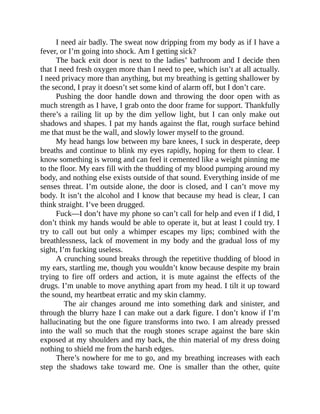 I need air badly. The sweat now dripping from my body as if I have a
fever, or I’m going into shock. Am I getting sick?
The back exit door is next to the ladies’ bathroom and I decide then
that I need fresh oxygen more than I need to pee, which isn’t at all actually.
I need privacy more than anything, but my breathing is getting shallower by
the second, I pray it doesn’t set some kind of alarm off, but I don’t care.
Pushing the door handle down and throwing the door open with as
much strength as I have, I grab onto the door frame for support. Thankfully
there’s a railing lit up by the dim yellow light, but I can only make out
shadows and shapes. I pat my hands against the flat, rough surface behind
me that must be the wall, and slowly lower myself to the ground.
My head hangs low between my bare knees, I suck in desperate, deep
breaths and continue to blink my eyes rapidly, hoping for them to clear. I
know something is wrong and can feel it cemented like a weight pinning me
to the floor. My ears fill with the thudding of my blood pumping around my
body, and nothing else exists outside of that sound. Everything inside of me
senses threat. I’m outside alone, the door is closed, and I can’t move my
body. It isn’t the alcohol and I know that because my head is clear, I can
think straight. I’ve been drugged.
Fuck—I don’t have my phone so can’t call for help and even if I did, I
don’t think my hands would be able to operate it, but at least I could try. I
try to call out but only a whimper escapes my lips; combined with the
breathlessness, lack of movement in my body and the gradual loss of my
sight, I’m fucking useless.
A crunching sound breaks through the repetitive thudding of blood in
my ears, startling me, though you wouldn’t know because despite my brain
trying to fire off orders and action, it is mute against the effects of the
drugs. I’m unable to move anything apart from my head. I tilt it up toward
the sound, my heartbeat erratic and my skin clammy.
The air changes around me into something dark and sinister, and
through the blurry haze I can make out a dark figure. I don’t know if I’m
hallucinating but the one figure transforms into two. I am already pressed
into the wall so much that the rough stones scrape against the bare skin
exposed at my shoulders and my back, the thin material of my dress doing
nothing to shield me from the harsh edges.
There’s nowhere for me to go, and my breathing increases with each
step the shadows take toward me. One is smaller than the other, quite
 