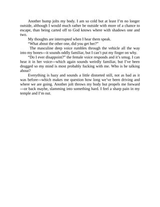 Another bump jolts my body. I am so cold but at least I’m no longer
outside, although I would much rather be outside with more of a chance to
escape, than being carted off to God knows where with shadows one and
two.
My thoughts are interrupted when I hear them speak.
“What about the other one, did you get her?”
The masculine deep voice rumbles through the vehicle all the way
into my bones—it sounds oddly familiar, but I can’t put my finger on why.
“Do I ever disappoint?” the female voice responds and it’s smug. I can
hear it in her voice—which again sounds weirdly familiar, but I’ve been
drugged so my mind is most probably fucking with me. Who is he talking
about?
Everything is hazy and sounds a little distorted still, not as bad as it
was before—which makes me question how long we’ve been driving and
where we are going. Another jolt throws my body but propels me forward
—or back maybe, slamming into something hard. I feel a sharp pain in my
temple and I’m out.
 