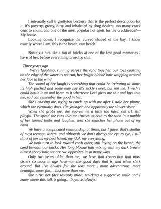 I internally call it grottyton because that is the perfect description for
it, it’s poverty, grotty, dirty and inhabited by drug dealers, too many crack
dens to count, and one of the most popular hot spots for the crackheads?—
My house.
Looking down, I recognize the curved shaped of the bay, I know
exactly where I am, this is the beach, our beach.
Nostalgia hits like a ton of bricks at one of the few good memories I
have of her, before everything turned to shit.
Three years ago
We’re laughing, running across the sand together, our toes coasting
on the edge of the water as we run, her bright blonde hair whipping around
her face in the wind.
The sound of her laugh is something that could be irritating to some,
its high pitched and some may say it’s sickly sweet, but not me. I wish I
could bottle it up and listen to it whenever Lexi gives me shit and lays into
me, so I can remember the good in her.
She’s chasing me, trying to catch up with me after I stole her phone,
which she eventually does. I’m younger, and apparently the slower sister.
When she grabs me, she shoves me a little too hard, but it’s still
playful. The speed she runs into me throws us both to the sand in a tumble
of her tanned limbs and laughter, and she snatches her phone out of my
hand.
We have a complicated relationship at times, but I guess that’s similar
of most teenage sisters, and although we don’t always see eye to eye, I still
think of her as my best friend, my idol, my everything.
We both turn to look toward each other, still laying on the beach, the
sand beneath our backs. Her long blonde hair mixing with my dark brown,
almost ebony hair, we are two opposites in so many ways.
Only two years older than me, we have that connection that most
sisters so close in age have—on the good days that is, and when she’s
around. But I’ve always felt she was more… more adventurous, more
beautiful, more fun… Just more than me.
She turns her face towards mine, smirking a suggestive smile and I
know where this talk is going… boys, as always.
 