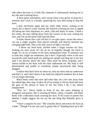 side where the burn is; it feels like someone is continuously booting me in
my ribs and it fucking hurts.
A door opens somewhere, and I swear I hear a low growl. It stops for a
moment and I suck in a breath, squeezing my eyes shut trying to stop the
tears.
I hear movement again and my entire body tenses, waiting to be
struck, but it doesn’t come. Instead, the material covering my face is ripped
off taking me from blackness to a dark, cold and dimly lit room. I blink a
few times, the tears falling down from the corners of my eyes wetting my
face, and I lie on the stone-cold concrete floor.
It looks almost like a jail cell but it’s an open space, across the room I
can see a single wooden chair placed centrally and directly beneath one
swinging light bulb. That is the only source of light I can find.
I throw my head back, startled when a finger touches my face,
stroking my tears away. It’s not an act of empathy though, the touch is
rough. It’s an act of malice in the most manipulative form. If someone was
to look they might see tenderness, but I don’t. Especially when in the next
second the same hands grab me, pulling me upright and drag me to my feet
until I am directly above the chair. They push me down violently, and I
almost tumble to the floor with the chair underneath me. My body is still
disorientated and unable to coordinate simple movements after being
drugged.
I realize then that I have no shoes on, only my dress and my underwear
and that’s it, and I don’t know if my body has adjusted somehow but at least
I’m no longer shivering.
Black boots come into view and when they are a few feet away from
my naked legs, they stop. It takes all of my energy to lift my head and meet
the gaze of the person in front of me, but when I do, I am almost
disappointed.
“Hey, sis.” Alexis stands in front of me, her voice dripping in
arrogance and poison. She is wearing all black—jeans, a hoodie, and black
boots with a ridiculous mask covering her eyes. If she wants to protect her
identity, I might suggest she not say the one thing that blatantly gives it
away.
“I have a surprise for you.” She crouches down and screws her face up
a little. “Though I’m not sure you’re gonna like it” Standing back up to her
 