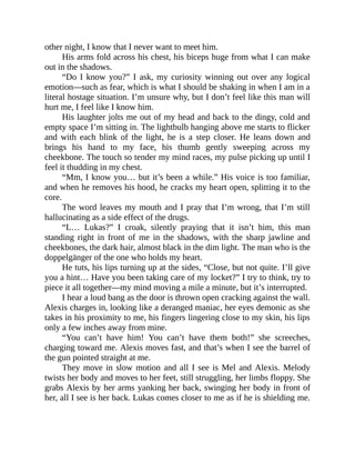 other night, I know that I never want to meet him.
His arms fold across his chest, his biceps huge from what I can make
out in the shadows.
“Do I know you?” I ask, my curiosity winning out over any logical
emotion—such as fear, which is what I should be shaking in when I am in a
literal hostage situation. I’m unsure why, but I don’t feel like this man will
hurt me, I feel like I know him.
His laughter jolts me out of my head and back to the dingy, cold and
empty space I’m sitting in. The lightbulb hanging above me starts to flicker
and with each blink of the light, he is a step closer. He leans down and
brings his hand to my face, his thumb gently sweeping across my
cheekbone. The touch so tender my mind races, my pulse picking up until I
feel it thudding in my chest.
“Mm, I know you… but it’s been a while.” His voice is too familiar,
and when he removes his hood, he cracks my heart open, splitting it to the
core.
The word leaves my mouth and I pray that I’m wrong, that I’m still
hallucinating as a side effect of the drugs.
“L… Lukas?” I croak, silently praying that it isn’t him, this man
standing right in front of me in the shadows, with the sharp jawline and
cheekbones, the dark hair, almost black in the dim light. The man who is the
doppelgänger of the one who holds my heart.
He tuts, his lips turning up at the sides, “Close, but not quite. I’ll give
you a hint… Have you been taking care of my locket?” I try to think, try to
piece it all together—my mind moving a mile a minute, but it’s interrupted.
I hear a loud bang as the door is thrown open cracking against the wall.
Alexis charges in, looking like a deranged maniac, her eyes demonic as she
takes in his proximity to me, his fingers lingering close to my skin, his lips
only a few inches away from mine.
“You can’t have him! You can’t have them both!” she screeches,
charging toward me. Alexis moves fast, and that’s when I see the barrel of
the gun pointed straight at me.
They move in slow motion and all I see is Mel and Alexis. Melody
twists her body and moves to her feet, still struggling, her limbs floppy. She
grabs Alexis by her arms yanking her back, swinging her body in front of
her, all I see is her back. Lukas comes closer to me as if he is shielding me.
 