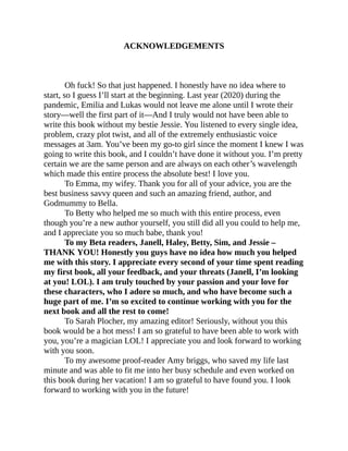 ACKNOWLEDGEMENTS
Oh fuck! So that just happened. I honestly have no idea where to
start, so I guess I’ll start at the beginning. Last year (2020) during the
pandemic, Emilia and Lukas would not leave me alone until I wrote their
story—well the first part of it—And I truly would not have been able to
write this book without my bestie Jessie. You listened to every single idea,
problem, crazy plot twist, and all of the extremely enthusiastic voice
messages at 3am. You’ve been my go-to girl since the moment I knew I was
going to write this book, and I couldn’t have done it without you. I’m pretty
certain we are the same person and are always on each other’s wavelength
which made this entire process the absolute best! I love you.
To Emma, my wifey. Thank you for all of your advice, you are the
best business savvy queen and such an amazing friend, author, and
Godmummy to Bella.
To Betty who helped me so much with this entire process, even
though you’re a new author yourself, you still did all you could to help me,
and I appreciate you so much babe, thank you!
To my Beta readers, Janell, Haley, Betty, Sim, and Jessie –
THANK YOU! Honestly you guys have no idea how much you helped
me with this story. I appreciate every second of your time spent reading
my first book, all your feedback, and your threats (Janell, I’m looking
at you! LOL). I am truly touched by your passion and your love for
these characters, who I adore so much, and who have become such a
huge part of me. I’m so excited to continue working with you for the
next book and all the rest to come!
To Sarah Plocher, my amazing editor! Seriously, without you this
book would be a hot mess! I am so grateful to have been able to work with
you, you’re a magician LOL! I appreciate you and look forward to working
with you soon.
To my awesome proof-reader Amy briggs, who saved my life last
minute and was able to fit me into her busy schedule and even worked on
this book during her vacation! I am so grateful to have found you. I look
forward to working with you in the future!
 