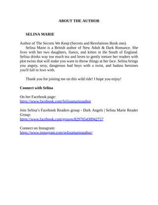ABOUT THE AUTHOR
SELINA MARIE
Author of The Secrets We Keep (Secrets and Revelations Book one).
Selina Marie is a British author of New Adult & Dark Romance. She
lives with her two daughters, fiance, and kitten in the South of England.
Selina drinks way too much tea and loves to gently torture her readers with
plot twists that will make you want to throw things at her face. Selina brings
you angsty, sexy, dangerous bad boys with a twist, and badass heroines
you'll fall in love with.
Thank you for joining me on this wild ride! I hope you enjoy!
Connect with Selina
On her Facebook page:
https://www.facebook.com/Selinamarieauthor
Join Selina’s Facebook Readers group - Dark Angels | Selina Marie Reader
Group:
https://www.facebook.com/groups/829705430942757
Connect on Instagram:
https://www.instagram.com/selinamarieauthor/
 