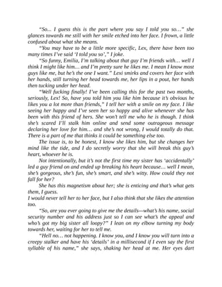 “So... I guess this is the part where you say I told you so…” she
glances towards me still with her smile etched into her face. I frown, a little
confused about what she means.
“You may have to be a little more specific, Lex, there have been too
many times I’ve said ‘I told you so’,” I joke.
“So funny, Emilia, I’m talking about that guy I’m friends with… well I
think I might like him… and I’m pretty sure he likes me. I mean I know most
guys like me, but he’s the one I want.” Lexi smirks and covers her face with
her hands, still turning her head towards me, her lips in a pout, her hands
then tucking under her head.
“Well fucking finally! I’ve been calling this for the past two months,
seriously, Lex! So, have you told him you like him because it’s obvious he
likes you a lot more than friends,” I tell her with a smile on my face. I like
seeing her happy and I’ve seen her so happy and alive whenever she has
been with this friend of hers. She won’t tell me who he is though. I think
she’s scared I’ll stalk him online and send some outrageous message
declaring her love for him… and she’s not wrong, I would totally do that.
There is a part of me that thinks it could be something else too.
The issue is, to be honest, I know she likes him, but she changes her
mind like the tide, and I do secretly worry that she will break this guy’s
heart, whoever he is.
Not intentionally, but it’s not the first time my sister has ‘accidentally’
led a guy friend on and ended up breaking his heart because… well I mean,
she’s gorgeous, she’s fun, she’s smart, and she’s witty. How could they not
fall for her?
She has this magnetism about her; she is enticing and that’s what gets
them, I guess.
I would never tell her to her face, but I also think that she likes the attention
too.
“So, are you ever going to give me the details—what’s his name, social
security number and his address just so I can see what’s the appeal and
who’s got my big sister all loopy?” I lean on my elbow turning my body
towards her, waiting for her to tell me.
“Hell no… not happening. I know you, and I know you will turn into a
creepy stalker and have his ‘details’ in a millisecond if I even say the first
syllable of his name,” she says, shaking her head at me. Her eyes dart
 
