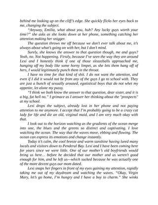 behind me looking up on the cliff’s edge. She quickly flicks her eyes back to
me, changing the subject.
“Anyway, Emilia, what about you, huh? Any lucky guys worth your
time?” she asks as she looks down at her phone, something catching her
attention making her snigger.
The question throws me off because we don’t ever talk about me, it’s
always about what’s going on with her, but I don’t mind.
Surely, she knows the answer to that question though, me and guys?
Yeah, no. Not happening. Firstly, because I’ve seen the way they are around
Lexi and I honestly think if one of those sleazeballs approached me,
hanging off my body like some horny limpet, as she lets them hang off of
hers, I would legitimately punch them in the throat.
I have no time for that kind of shit. I do not want the attention, and
even if I did it would not be from any of the guys I go to school with. They
are just a bunch of sexually aroused, egotistical boys that do not whet my
appetite, let alone my pussy.
“I think we both know the answer to that question, dear sister, and it is
a big, fat hell no.” I grimace as I answer her thinking about the "prospects"
at my school.
Lexi drops the subject, already lost in her phone and not paying
attention to me anymore. I accept that I’m probably going to be a crazy cat
lady for life and die an old, virginal maid, and I am very much okay with
that.
I look out to the horizon watching as the gradients of the ocean merge
into one, the blues and the greens so distinct and captivating. I love
watching the ocean. The way that the waves move, ebbing and flowing. The
ocean can express its emotions and change instantly.
Today it’s calm, the cool breeze and warm sunshine having lured many
locals and visitors down to Penderal Bay. Lexi and I have been coming here
for years since we were little. One of our mother’s old boyfriends would
bring us here… before he decided that our mother and us weren’t good
enough for him, and he left us—which sucked because he was actually one
of the more decent guys our mom dated.
Lexi snaps her fingers in front of my eyes gaining my attention, rapidly
taking me out of my daydream and watching the waves. “Okay, Virgin
Mary, let’s go home, I’m hungry and I have a boy to charm.” She winks
 