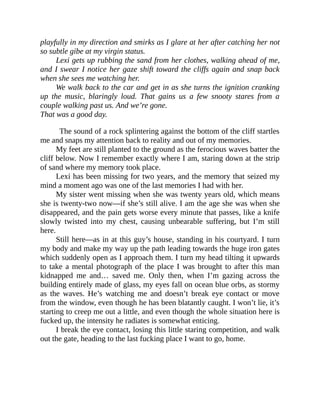 playfully in my direction and smirks as I glare at her after catching her not
so subtle gibe at my virgin status.
Lexi gets up rubbing the sand from her clothes, walking ahead of me,
and I swear I notice her gaze shift toward the cliffs again and snap back
when she sees me watching her.
We walk back to the car and get in as she turns the ignition cranking
up the music, blaringly loud. That gains us a few snooty stares from a
couple walking past us. And we’re gone.
That was a good day.
The sound of a rock splintering against the bottom of the cliff startles
me and snaps my attention back to reality and out of my memories.
My feet are still planted to the ground as the ferocious waves batter the
cliff below. Now I remember exactly where I am, staring down at the strip
of sand where my memory took place.
Lexi has been missing for two years, and the memory that seized my
mind a moment ago was one of the last memories I had with her.
My sister went missing when she was twenty years old, which means
she is twenty-two now—if she’s still alive. I am the age she was when she
disappeared, and the pain gets worse every minute that passes, like a knife
slowly twisted into my chest, causing unbearable suffering, but I’m still
here.
Still here—as in at this guy’s house, standing in his courtyard. I turn
my body and make my way up the path leading towards the huge iron gates
which suddenly open as I approach them. I turn my head tilting it upwards
to take a mental photograph of the place I was brought to after this man
kidnapped me and… saved me. Only then, when I’m gazing across the
building entirely made of glass, my eyes fall on ocean blue orbs, as stormy
as the waves. He’s watching me and doesn’t break eye contact or move
from the window, even though he has been blatantly caught. I won’t lie, it’s
starting to creep me out a little, and even though the whole situation here is
fucked up, the intensity he radiates is somewhat enticing.
I break the eye contact, losing this little staring competition, and walk
out the gate, heading to the last fucking place I want to go, home.
 