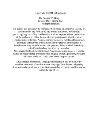 Copyright © 2021 Selina Marie
The Secrets We Keep
Release Date: Spring 2021
All rights reserved.
No part of this book may be reproduced, or stored in a retrieval system, or
transmitted in any form or by any means, electronic, mechanical,
photocopying, recording or otherwise, without express written permission
of the author, except for the use of brief quotations in a book review.
This is a work of fiction. Names, characters, places, events and businesses
portrayed in this book are fictitious and the product of the author’s
imagination. Any resemblance to real persons, living or dead, is entirely
coincidental and not intended by the author.
No copyright infringement intended. Any music, songs, quotes, celebrity
names or lyrics written are entirely the original owner’s property, no claim
had been made. All credit goes to the original owner.
Disclaimer: Some scenes, language and themes in this book may be
sensitive to readers. Contains mature language, dark themes, triggering
situations and explicit sex scenes. Not intended or recommended for anyone
under the age of 18.
 