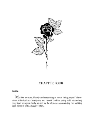 CHAPTER FOUR
Emilia
My feet are sore, bloody and screaming at me as I drag myself almost
seven miles back to Grotleyton, and I thank God it’s pretty mild out and my
body isn’t being too badly abused by the elements, considering I’m walking
back home in only a baggy T-shirt.
 