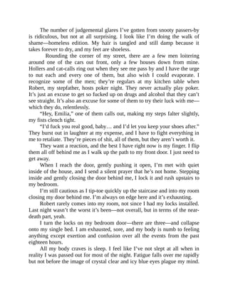 The number of judgemental glares I’ve gotten from snooty passers-by
is ridiculous, but not at all surprising. I look like I’m doing the walk of
shame—homeless edition. My hair is tangled and still damp because it
takes forever to dry, and my feet are shoeless.
Rounding the corner of my street, there are a few men loitering
around one of the cars out front, only a few houses down from mine.
Hollers and cat-calls ring out when they see me pass by and I have the urge
to nut each and every one of them, but also wish I could evaporate. I
recognize some of the men; they’re regulars at my kitchen table when
Robert, my stepfather, hosts poker night. They never actually play poker.
It’s just an excuse to get so fucked up on drugs and alcohol that they can’t
see straight. It’s also an excuse for some of them to try their luck with me—
which they do, relentlessly.
“Hey, Emilia,” one of them calls out, making my steps falter slightly,
my fists clench tight.
“I’d fuck you real good, baby… and I’d let you keep your shoes after.”
They burst out in laughter at my expense, and I have to fight everything in
me to retaliate. They’re pieces of shit, all of them, but they aren’t worth it.
They want a reaction, and the best I have right now is my finger. I flip
them all off behind me as I walk up the path to my front door. I just need to
get away.
When I reach the door, gently pushing it open, I’m met with quiet
inside of the house, and I send a silent prayer that he’s not home. Stepping
inside and gently closing the door behind me, I lock it and rush upstairs to
my bedroom.
I’m still cautious as I tip-toe quickly up the staircase and into my room
closing my door behind me. I’m always on edge here and it’s exhausting.
Robert rarely comes into my room, not since I had my locks installed.
Last night wasn’t the worst it’s been—not overall, but in terms of the near-
death part, yeah.
I turn the locks on my bedroom door—there are three—and collapse
onto my single bed. I am exhausted, sore, and my body is numb to feeling
anything except exertion and confusion over all the events from the past
eighteen hours.
All my body craves is sleep. I feel like I’ve not slept at all when in
reality I was passed out for most of the night. Fatigue falls over me rapidly
but not before the image of crystal clear and icy blue eyes plague my mind.
 