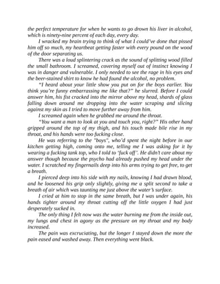 the perfect temperature for when he wants to go drown his liver in alcohol,
which is ninety-nine percent of each day, every day.
I wracked my brain trying to think of what I could’ve done that pissed
him off so much, my heartbeat getting faster with every pound on the wood
of the door separating us.
There was a loud splintering crack as the sound of splitting wood filled
the small bathroom. I screamed, covering myself out of instinct knowing I
was in danger and vulnerable. I only needed to see the rage in his eyes and
the beer-stained shirt to know he had found the alcohol, no problem.
“I heard about your little show you put on for the boys earlier. You
think you’re funny embarrassing me like that?” he slurred. Before I could
answer him, his fist cracked into the mirror above my head, shards of glass
falling down around me dropping into the water scraping and slicing
against my skin as I tried to move further away from him.
I screamed again when he grabbed me around the throat.
“You want a man to look at you and touch you, right?” His other hand
gripped around the top of my thigh, and his touch made bile rise in my
throat, and his hands were too fucking close.
He was referring to the "boys", who’d spent the night before in our
kitchen getting high, coming onto me, telling me I was asking for it by
wearing a fucking tank top, who I told to ‘fuck off’. He didn’t care about my
answer though because the psycho had already pushed my head under the
water. I scratched my fingernails deep into his arms trying to get free, to get
a breath.
I pierced deep into his side with my nails, knowing I had drawn blood,
and he loosened his grip only slightly, giving me a split second to take a
breath of air which was taunting me just above the water’s surface.
I cried at him to stop in the same breath, but I was under again, his
hands tighter around my throat cutting off the little oxygen I had just
desperately sucked in.
The only thing I felt now was the water burning me from the inside out,
my lungs and chest in agony as the pressure on my throat and my body
increased.
The pain was excruciating, but the longer I stayed down the more the
pain eased and washed away. Then everything went black.
 