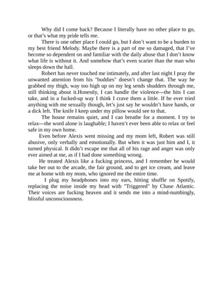Why did I come back? Because I literally have no other place to go,
or that’s what my pride tells me.
There is one other place I could go, but I don’t want to be a burden to
my best friend Melody. Maybe there is a part of me so damaged, that I’ve
become so dependent on and familiar with the daily abuse that I don’t know
what life is without it. And somehow that’s even scarier than the man who
sleeps down the hall.
Robert has never touched me intimately, and after last night I pray the
unwanted attention from his "buddies" doesn’t change that. The way he
grabbed my thigh, way too high up on my leg sends shudders through me,
still thinking about it.Honestly, I can handle the violence—the hits I can
take, and in a fucked-up way I think I crave them a little. If he ever tried
anything with me sexually though, let’s just say he wouldn’t have hands, or
a dick left. The knife I keep under my pillow would see to that.
The house remains quiet, and I can breathe for a moment. I try to
relax—the word alone is laughable; I haven’t ever been able to relax or feel
safe in my own home.
Even before Alexis went missing and my mom left, Robert was still
abusive, only verbally and emotionally. But when it was just him and I, it
turned physical. It didn’t escape me that all of his rage and anger was only
ever aimed at me, as if I had done something wrong.
He treated Alexis like a fucking princess, and I remember he would
take her out to the arcade, the fair ground, and to get ice cream, and leave
me at home with my mom, who ignored me the entire time.
I plug my headphones into my ears, hitting shuffle on Spotify,
replacing the noise inside my head with "Triggered" by Chase Atlantic.
Their voices are fucking heaven and it sends me into a mind-numbingly,
blissful unconsciousness.
 