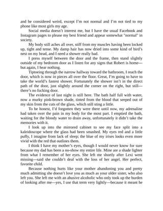 and be considered weird, except I’m not normal and I’m not tied to my
phone like most girls my age.
Social media doesn’t interest me, but I have the usual Facebook and
Instagram pages to please my best friend and appear somewhat "normal" in
society.
My body still aches all over, stiff from my muscles having been locked
up, tight and tense. My damp hair has now dried into some kind of bird’s
nest on my head, and I need a shower really bad.
I press myself between the door and the frame, then stand slightly
outside of my bedroom door as I listen for any signs that Robert is home—
but again, I hear nothing.
Tiptoeing through the narrow hallway toward the bathroom, I reach the
door, which is now in pieces all over the floor. Great, I’m going to have to
take the world’s fastest shower. Fortunately the shower isn’t in the direct
path of the door, just slightly around the corner on the right, but still—
there’s no fucking door.
The evidence of last night is still here. The bath half full with water,
now a murky pink-brown shade, tinted from the blood that seeped out of
my skin from the cuts of the glass, which still sting a little.
To be honest, I’d forgotten they were there until now, my adrenaline
had taken over the pain in my body for the most part. I emptied the bath,
waiting for the bloody water to drain away, unfortunately it didn’t take the
memories with it.
I look up into the mirrored cabinet to see my face split into a
kaleidoscope where the glass had been smashed. My eyes red and a little
puffy, I imagine from lack of sleep; the blue of my irises looks even more
vivid with the red that outlines them.
I think I have my mother’s eyes, though I would never know for sure
because my dad has been a no-show my entire life. Mine are a shade lighter
from what I remember of her eyes. She left me shortly after Lexi went
missing—said she couldn’t deal with the loss of her angel. Her perfect,
favorite child.
Because nothing hurts like your mother abandoning you and pretty
much admitting she doesn’t love you as much as your older sister, who also
left you. She left me with an abusive alcoholic who only took up the burden
of looking after me—yes, I use that term very lightly—because it meant he
 