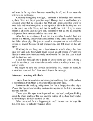 and want it for my sister because something is off, and I can taste the
bitterness on my tongue.
Checking through my messages, I see there is a message from Melody,
my best friend and literal guardian angel. Though she’s a total badass, you
wouldn’t know that by looking at her. Mel and I met each other when we
were little and have been joined at the hip since. She’s the fucking best and
pretty much my only friend, and that is totally by choice. I try to avoid
people at all costs, and she gets that. Fortunately for us, she is about the
only person I can tolerate and vice versa with me.
After Lexi went missing, I lost the few so-called friends I had, and
when I told Melody about what had happened to my sister, she didn’t push,
she didn’t show pity. She just accepted it, accepted me as this different
version of myself because it had changed me, and I’ll never be that girl
again.
If Melody is one thing, she is loyal down to a fault, always has been
since we were kids. You would never look at us and believe we were best
friends or even acquaintances solely based on the fact that I’m poor as fuck
and she is rich as shit.
I skim her message; she’s going off about some girl who is being a
bitch in her dance class where she attends a dance academy in the city. I
quickly reply.
My fingers hit send and I notice an unopened text. There’s no name, so
it must be a number I don’t have saved. I open the message.
Unknown: I want my shirt back.
Apart from the confusion swimming around in my head, all I can hear
is how Damien from Mean Girls wanted his pink shirt back.
It doesn’t take me long to figure out that this is the guy from last night.
It’s not like I go around stealing shirts on the regular, so the list is narrowed
down to just one.
Those eyes. His eyes were ingrained into my head, and just thinking
about the sharp angles of his face and the outline of his hard body makes
my body tingle, my hairs to stand on end.
What the actual fuck is happening to me? I do not react to boys like
this, well men. He definitely was not a boy.
 